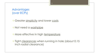 15
Advantages
(over ECPs)
o Greater simplicity and lower costs
o Not need a washpipe
o More effective in high temperature
o Tight clearances when running in hole (about 0.15
inch radial clearance)
 