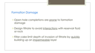 17
Formation Damage
o Open hole completions are prone to formation
damage
o Design filtrate to avoid interactions with reservoir fluid
or rock
o Filter cake limit depth of invasion of filtrate by quickly
building up an impermeable layer
 