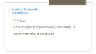 3
Barefoot Completion
Advantages
o Low cost
o Easier interventions (sidetracking, deepening,…)
o Easier water and/or gas shut off
 