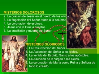 MISTERIOS DOLOROSOS
2.   La oración de Jesús en el huerto de los olivos.
3.   La flagelación del Señor atado a la columna.
4.   La coronación de espinas.
5.   Jesús con la Cruz a cuestas.
6.   La crucifixión y muerte del Señor.



                  MISTERIOS GLORIOSOS
                  2.   La Resurrección del Señor.
                  3.   La Ascensión del Señor a los cielos.
                  4.   La venida del Espíritu Santo a los apóstoles.
                  5.   La Asunción de la Virgen a las cielos.
                  6.   La coronación de María como Reina y Señora de
                       todo lo creado.
 
