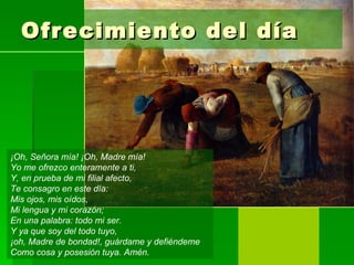Ofrecimiento del día




¡Oh, Señora mía! ¡Oh, Madre mía!
Yo me ofrezco enteramente a ti,
Y, en prueba de mi filial afecto,
Te consagro en este día:
Mis ojos, mis oídos,
Mi lengua y mi corazón;
En una palabra: todo mi ser.
Y ya que soy del todo tuyo,
¡oh, Madre de bondad!, guárdame y defiéndeme
Como cosa y posesión tuya. Amén.
 