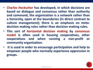 • Charles Heckscher has developed, in which decisions are
  based on dialogue and consensus rather than authority
  and command, the organization is a network rather than
  a hierarchy, open at the boundaries (in direct contrast to
  culture management); there is an emphasis on meta-
  decision making rules rather than decision making rules.
• This sort of horizontal decision making by consensus
  model is often used in housing cooperatives, other
  cooperatives and when running a non-profit or
  community organization.
• It is used in order to encourage participation and help to
  empower people who normally experience oppression in
  groups.


                          R'tist @ Tourism
 