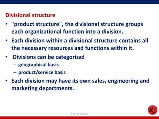 Divisional structure
• "product structure", the divisional structure groups
  each organizational function into a division.
• Each division within a divisional structure contains all
  the necessary resources and functions within it.
• Divisions can be categorized
   – geographical basis
   – product/service basis
• Each division may have its own sales, engineering and
  marketing departments.


                             R'tist @ Tourism
 