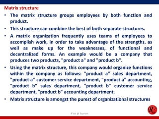 Matrix structure
• The matrix structure groups employees by both function and
  product.
• This structure can combine the best of both separate structures.
• A matrix organization frequently uses teams of employees to
  accomplish work, in order to take advantage of the strengths, as
  well as make up for the weaknesses, of functional and
  decentralized forms. An example would be a company that
  produces two products, "product a" and "product b".
• Using the matrix structure, this company would organize functions
  within the company as follows: "product a" sales department,
  "product a" customer service department, "product a" accounting,
  "product b" sales department, "product b" customer service
  department, "product b" accounting department.
• Matrix structure is amongst the purest of organizational structures

                               R'tist @ Tourism
 