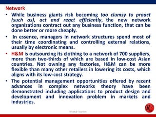 Network
• While business giants risk becoming too clumsy to proact
  (such as), act and react efficiently, the new network
  organizations contract out any business function, that can be
  done better or more cheaply.
• In essence, managers in network structures spend most of
  their time coordinating and controlling external relations,
  usually by electronic means.
• H&M is outsourcing its clothing to a network of 700 suppliers,
  more than two-thirds of which are based in low-cost Asian
  countries. Not owning any factories, H&M can be more
  flexible than many other retailers in lowering its costs, which
  aligns with its low-cost strategy.
• The potential management opportunities offered by recent
  advances in complex networks theory have been
  demonstrated including applications to product design and
  development and innovation problem in markets and
  industries.
                            R'tist @ Tourism
 
