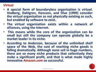 Virtual
• A special form of boundaryless organization is virtual.
  Hedberg, Dahlgren, Hansson, and Olve (1999) consider
  the virtual organization as not physically existing as such,
  but enabled by software to exist.
• The virtual organization exists within a network of
  alliances, using the Internet.
• This means while the core of the organization can be
  small but still the company can operate globally be a
  market leader in its niche.
• According to Anderson, because of the unlimited shelf
  space of the Web, the cost of reaching niche goods is
  falling dramatically. Although none sell in huge numbers,
  there are so many niche products that collectively they
  make a significant profit, and that is what made highly
  innovative Amazon.com so successful.

                           R'tist @ Tourism
 