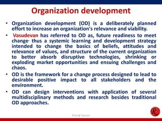 Organization development
• Organization development (OD) is a deliberately planned
  effort to increase an organization's relevance and viability.
• Vasudevan has referred to OD as, future readiness to meet
  change, thus a systemic learning and development strategy
  intended to change the basics of beliefs, attitudes and
  relevance of values, and structure of the current organization
  to better absorb disruptive technologies, shrinking or
  exploding market opportunities and ensuing challenges and
  chaos.
• OD is the framework for a change process designed to lead to
  desirable positive impact to all stakeholders and the
  environment.
• OD can design interventions with application of several
  multidisciplinary methods and research besides traditional
  OD approaches.

                            R'tist @ Tourism
 