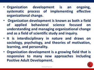 • Organization development is an ongoing,
  systematic process of implementing effective
  organizational change.
• Organization development is known as both a field
  of applied behavioral science focused on
  understanding and managing organizational change
  and as a field of scientific study and inquiry.
• It is interdisciplinary in nature and draws on
  sociology, psychology, and theories of motivation,
  learning, and personality.
• Organization development is a growing field that is
  responsive to many new approaches including
  Positive Adult Development.
                       R'tist @ Tourism
 