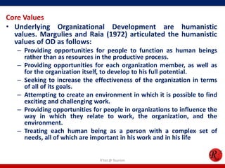 Core Values
• Underlying Organizational Development are humanistic
  values. Margulies and Raia (1972) articulated the humanistic
  values of OD as follows:
   – Providing opportunities for people to function as human beings
     rather than as resources in the productive process.
   – Providing opportunities for each organization member, as well as
     for the organization itself, to develop to his full potential.
   – Seeking to increase the effectiveness of the organization in terms
     of all of its goals.
   – Attempting to create an environment in which it is possible to find
     exciting and challenging work.
   – Providing opportunities for people in organizations to influence the
     way in which they relate to work, the organization, and the
     environment.
   – Treating each human being as a person with a complex set of
     needs, all of which are important in his work and in his life


                                R'tist @ Tourism
 