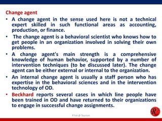 Change agent
• A change agent in the sense used here is not a technical
  expert skilled in such functional areas as accounting,
  production, or finance.
• The change agent is a behavioral scientist who knows how to
  get people in an organization involved in solving their own
  problems.
• A change agent's main strength is a comprehensive
  knowledge of human behavior, supported by a number of
  intervention techniques (to be discussed later). The change
  agent can be either external or internal to the organization.
• An internal change agent is usually a staff person who has
  expertise in the behavioral sciences and in the intervention
  technology of OD.
• Beckhard reports several cases in which line people have
  been trained in OD and have returned to their organizations
  to engage in successful change assignments.
                           R'tist @ Tourism
 