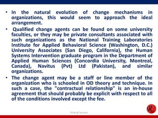 • In the natural evolution of change mechanisms in
  organizations, this would seem to approach the ideal
  arrangement.
• Qualified change agents can be found on some university
  faculties, or they may be private consultants associated with
  such organizations as the National Training Laboratories
  Institute for Applied Behavioral Science (Washington, D.C.)
  University Associates (San Diego, California), the Human
  Systems Intervention graduate program in the Department of
  Applied Human Sciences (Concordia University, Montreal,
  Canada), Navitus (Pvt) Ltd (Pakistan), and similar
  organizations.
• The change agent may be a staff or line member of the
  organization who is schooled in OD theory and technique. In
  such a case, the "contractual relationship" is an in-house
  agreement that should probably be explicit with respect to all
  of the conditions involved except the fee.

                            R'tist @ Tourism
 