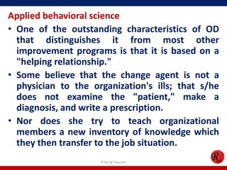 Applied behavioral science
• One of the outstanding characteristics of OD
  that distinguishes it from most other
  improvement programs is that it is based on a
  "helping relationship."
• Some believe that the change agent is not a
  physician to the organization's ills; that s/he
  does not examine the "patient," make a
  diagnosis, and write a prescription.
• Nor does she try to teach organizational
  members a new inventory of knowledge which
  they then transfer to the job situation.
                     R'tist @ Tourism
 