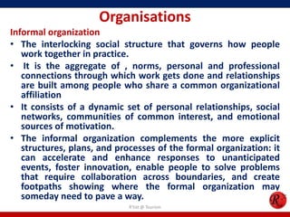 Organisations
Informal organization
• The interlocking social structure that governs how people
   work together in practice.
• It is the aggregate of , norms, personal and professional
   connections through which work gets done and relationships
   are built among people who share a common organizational
   affiliation
• It consists of a dynamic set of personal relationships, social
   networks, communities of common interest, and emotional
   sources of motivation.
• The informal organization complements the more explicit
   structures, plans, and processes of the formal organization: it
   can accelerate and enhance responses to unanticipated
   events, foster innovation, enable people to solve problems
   that require collaboration across boundaries, and create
   footpaths showing where the formal organization may
   someday need to pave a way.
                             R'tist @ Tourism
 