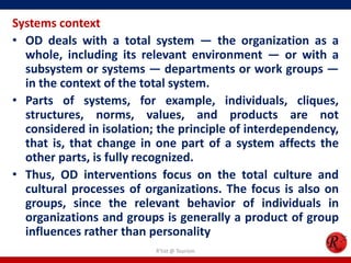 Systems context
• OD deals with a total system — the organization as a
  whole, including its relevant environment — or with a
  subsystem or systems — departments or work groups —
  in the context of the total system.
• Parts of systems, for example, individuals, cliques,
  structures, norms, values, and products are not
  considered in isolation; the principle of interdependency,
  that is, that change in one part of a system affects the
  other parts, is fully recognized.
• Thus, OD interventions focus on the total culture and
  cultural processes of organizations. The focus is also on
  groups, since the relevant behavior of individuals in
  organizations and groups is generally a product of group
  influences rather than personality
                          R'tist @ Tourism
 