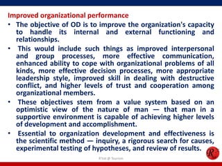 Improved organizational performance
• The objective of OD is to improve the organization's capacity
  to handle its internal and external functioning and
  relationships.
• This would include such things as improved interpersonal
  and group processes, more effective communication,
  enhanced ability to cope with organizational problems of all
  kinds, more effective decision processes, more appropriate
  leadership style, improved skill in dealing with destructive
  conflict, and higher levels of trust and cooperation among
  organizational members.
• These objectives stem from a value system based on an
  optimistic view of the nature of man — that man in a
  supportive environment is capable of achieving higher levels
  of development and accomplishment.
• Essential to organization development and effectiveness is
  the scientific method — inquiry, a rigorous search for causes,
  experimental testing of hypotheses, and review of results.
                            R'tist @ Tourism
 