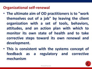 Organizational self-renewal
• The ultimate aim of OD practitioners is to "work
  themselves out of a job" by leaving the client
  organization with a set of tools, behaviors,
  attitudes, and an action plan with which to
  monitor its own state of health and to take
  corrective steps toward its own renewal and
  development.
• This is consistent with the systems concept of
  feedback as a regulatory and corrective
  mechanism
                      R'tist @ Tourism
 