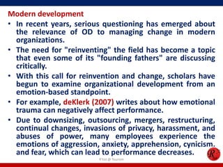 Modern development
• In recent years, serious questioning has emerged about
  the relevance of OD to managing change in modern
  organizations.
• The need for "reinventing" the field has become a topic
  that even some of its "founding fathers" are discussing
  critically.
• With this call for reinvention and change, scholars have
  begun to examine organizational development from an
  emotion-based standpoint.
• For example, deKlerk (2007) writes about how emotional
  trauma can negatively affect performance.
• Due to downsizing, outsourcing, mergers, restructuring,
  continual changes, invasions of privacy, harassment, and
  abuses of power, many employees experience the
  emotions of aggression, anxiety, apprehension, cynicism,
  and fear, which can lead to performance decreases.
                         R'tist @ Tourism
 