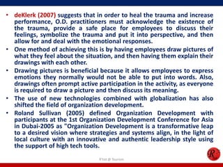 • deKlerk (2007) suggests that in order to heal the trauma and increase
  performance, O.D. practitioners must acknowledge the existence of
  the trauma, provide a safe place for employees to discuss their
  feelings, symbolize the trauma and put it into perspective, and then
  allow for and deal with the emotional responses.
• One method of achieving this is by having employees draw pictures of
  what they feel about the situation, and then having them explain their
  drawings with each other.
• Drawing pictures is beneficial because it allows employees to express
  emotions they normally would not be able to put into words. Also,
  drawings often prompt active participation in the activity, as everyone
  is required to draw a picture and then discuss its meaning.
• The use of new technologies combined with globalization has also
  shifted the field of organization development.
• Roland Sullivan (2005) defined Organization Development with
  participants at the 1st Organization Development Conference for Asia
  in Dubai-2005 as "Organization Development is a transformative leap
  to a desired vision where strategies and systems align, in the light of
  local culture with an innovative and authentic leadership style using
  the support of high tech tools.
                                R'tist @ Tourism
 