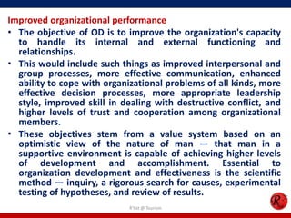Improved organizational performance
• The objective of OD is to improve the organization's capacity
  to handle its internal and external functioning and
  relationships.
• This would include such things as improved interpersonal and
  group processes, more effective communication, enhanced
  ability to cope with organizational problems of all kinds, more
  effective decision processes, more appropriate leadership
  style, improved skill in dealing with destructive conflict, and
  higher levels of trust and cooperation among organizational
  members.
• These objectives stem from a value system based on an
  optimistic view of the nature of man — that man in a
  supportive environment is capable of achieving higher levels
  of development and accomplishment. Essential to
  organization development and effectiveness is the scientific
  method — inquiry, a rigorous search for causes, experimental
  testing of hypotheses, and review of results.
                            R'tist @ Tourism
 
