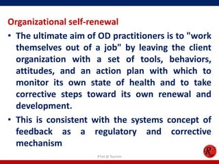 Organizational self-renewal
• The ultimate aim of OD practitioners is to "work
  themselves out of a job" by leaving the client
  organization with a set of tools, behaviors,
  attitudes, and an action plan with which to
  monitor its own state of health and to take
  corrective steps toward its own renewal and
  development.
• This is consistent with the systems concept of
  feedback as a regulatory and corrective
  mechanism
                      R'tist @ Tourism
 