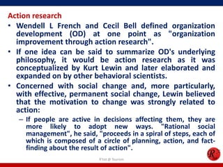 Action research
• Wendell L French and Cecil Bell defined organization
  development (OD) at one point as "organization
  improvement through action research".
• If one idea can be said to summarize OD's underlying
  philosophy, it would be action research as it was
  conceptualized by Kurt Lewin and later elaborated and
  expanded on by other behavioral scientists.
• Concerned with social change and, more particularly,
  with effective, permanent social change, Lewin believed
  that the motivation to change was strongly related to
  action:
   – If people are active in decisions affecting them, they are
     more likely to adopt new ways. "Rational social
     management", he said, "proceeds in a spiral of steps, each of
     which is composed of a circle of planning, action, and fact-
     finding about the result of action".
                            R'tist @ Tourism
 