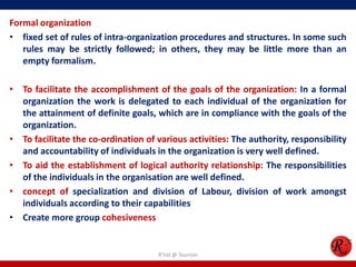 Formal organization
• fixed set of rules of intra-organization procedures and structures. In some such
   rules may be strictly followed; in others, they may be little more than an
   empty formalism.

• To facilitate the accomplishment of the goals of the organization: In a formal
  organization the work is delegated to each individual of the organization for
  the attainment of definite goals, which are in compliance with the goals of the
  organization.
• To facilitate the co-ordination of various activities: The authority, responsibility
  and accountability of individuals in the organization is very well defined.
• To aid the establishment of logical authority relationship: The responsibilities
  of the individuals in the organisation are well defined.
• concept of specialization and division of Labour, division of work amongst
  individuals according to their capabilities
• Create more group cohesiveness


                                     R'tist @ Tourism
 