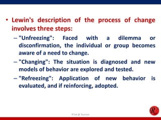 • Lewin's description of the process of change
  involves three steps:
  – "Unfreezing": Faced with a dilemma or
    disconfirmation, the individual or group becomes
    aware of a need to change.
  – "Changing": The situation is diagnosed and new
    models of behavior are explored and tested.
  – "Refreezing": Application of new behavior is
    evaluated, and if reinforcing, adopted.



                      R'tist @ Tourism
 