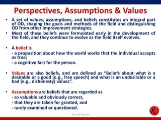 Perspectives, Assumptions & Values
• A set of values, assumptions, and beliefs constitutes an integral part
  of OD, shaping the goals and methods of the field and distinguishing
  OD from other improvement strategies.
• Most of these beliefs were formulated early in the development of
  the field, and they continue to evolve as the field itself evolves.

• A belief is
  - a proposition about how the world works that the individual accepts
  as true;
  - a cognitive fact for the person.

• Values are also beliefs, and are defined as “Beliefs about what is a
  desirable or a good (e.g., free speech) and what is an undesirable or a
  bad (e.g., dishonesty) values”.

• Assumptions are beliefs that are regarded as
  - so valuable and obviously correct,
  - that they are taken for granted, and
  - rarely examined or questioned.
                                R'tist @ Tourism
 