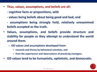 • Thus, values, assumptions, and beliefs are all:
  - cognitive facts or propositions, with
  - values being beliefs about being good and bad, and
  - assumptions being strongly held, relatively unexamined
  beliefs accepted as the truth.
• Values, assumptions, and beliefs provide structure and
  stability for people as they attempt to understand the world
  around them.
   – OD values and assumptions developed from:
       • research and theory by behavioral scientists, and
       • from the experiences and observations of practicing managers.
• OD values tend to be humanistic, optimistic, and democratic.

                                   R'tist @ Tourism
 