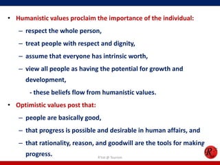 • Humanistic values proclaim the importance of the individual:
   – respect the whole person,
   – treat people with respect and dignity,
   – assume that everyone has intrinsic worth,
   – view all people as having the potential for growth and
      development,
       - these beliefs flow from humanistic values.
• Optimistic values post that:
   – people are basically good,
   – that progress is possible and desirable in human affairs, and
   – that rationality, reason, and goodwill are the tools for making
      progress.                  R'tist @ Tourism
 