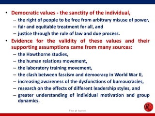 • Democratic values - the sanctity of the individual,
   – the right of people to be free from arbitrary misuse of power,
   – fair and equitable treatment for all, and
   – justice through the rule of law and due process.
• Evidence for the validity of these values and their
  supporting assumptions came from many sources:
   –   the Hawthorne studies,
   –   the human relations movement,
   –   the laboratory training movement,
   –   the clash between fascism and democracy in World War II,
   –   increasing awareness of the dysfunctions of bureaucracies,
   –   research on the effects of different leadership styles, and
   –   greater understanding of individual motivation and group
       dynamics.
                             R'tist @ Tourism
 