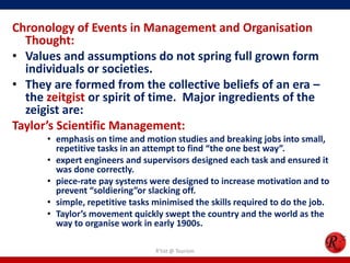 Chronology of Events in Management and Organisation
  Thought:
• Values and assumptions do not spring full grown form
  individuals or societies.
• They are formed from the collective beliefs of an era –
  the zeitgist or spirit of time. Major ingredients of the
  zeigist are:
Taylor’s Scientific Management:
      • emphasis on time and motion studies and breaking jobs into small,
        repetitive tasks in an attempt to find “the one best way”.
      • expert engineers and supervisors designed each task and ensured it
        was done correctly.
      • piece-rate pay systems were designed to increase motivation and to
        prevent “soldiering”or slacking off.
      • simple, repetitive tasks minimised the skills required to do the job.
      • Taylor’s movement quickly swept the country and the world as the
        way to organise work in early 1900s.

                                 R'tist @ Tourism
 