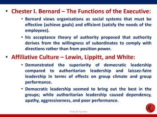 • Chester I. Bernard – The Functions of the Executive:
      • Bernard views organisations as social systems that must be
        effective (achieve goals) and efficient (satisfy the needs of the
        employees).
      • his acceptance theory of authority proposed that authority
        derives from the willingness of subordinates to comply with
        directions rather than from position power.
• Affiliative Culture – Lewin, Lippitt, and White:
      • Demonstrated the superiority of democratic leadership
        compared to authoritarian leadership and laissez-faire
        leadership in terms of effects on group climate and group
        performance.
      • Democratic leadership seemed to bring out the best in the
        groups; while authoritarian leadership caused dependency,
        apathy, aggressiveness, and poor performance.

                               R'tist @ Tourism
 