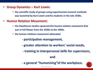 • Group Dynamics – Kurt Lewin:
     • the scientific study of groups using experimental research methods
       was launched by Kurt Lewin and his students in the late 1930s.

• Human Relation Movement:
     • the Hawthorne studies spawned the human relation movement that
       was in full flower from the 1930s to the 1960s.
     • the human relations movement advocated

             - participative management,
             - greater attention to workers’ social needs,
              - training in interpersonal skills for supervisors,
                                            and
             - a general “humanising”of the workplace.
                               R'tist @ Tourism
 
