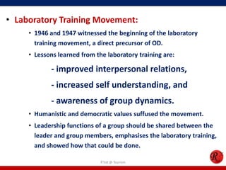 • Laboratory Training Movement:
     • 1946 and 1947 witnessed the beginning of the laboratory
       training movement, a direct precursor of OD.
     • Lessons learned from the laboratory training are:

            - improved interpersonal relations,
            - increased self understanding, and
            - awareness of group dynamics.
     • Humanistic and democratic values suffused the movement.
     • Leadership functions of a group should be shared between the
       leader and group members, emphasises the laboratory training,
       and showed how that could be done.

                              R'tist @ Tourism
 