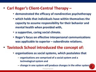 • Carl Roger’s Client-Central Therapy –
     • demonstrated the efficacy of nondirective psychotherapy
     • which holds that individuals have within themselves the
       capacity to assume responsibility for their behavior and
       mental health when provided with,
     • a supportive, caring social climate.
     • Roger’s focus on effective interpersonal communications
       was applicable to superior – subordinate relations.
• Tavistock School introduced the concept of:
     • organisations as social systems, which postulates that
        – organisations are comprised of a social system and a
          technological system and
        – change in one system will produce changes in the other system.
                              R'tist @ Tourism
 