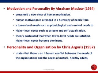 • Motivation and Personality By Abraham Maslow (1954)
     • presented a new view of human motivation.
     • human motivation is arranged in a hierarchy of needs from
     • a lower-level needs such as physiological and survival needs to
     • higher-level needs such as esteem and self actualisation.
     • theory postulated that when lower-level needs are satisfied,
       higher-level needs become dominant.

• Personality and Organisation by Chris Argyris (1957)
     • states that there is an inherent conflict between the needs of
       the organisations and the needs of mature, healthy adults.


                             R'tist @ Tourism
 