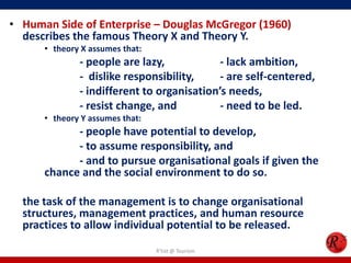 • Human Side of Enterprise – Douglas McGregor (1960)
  describes the famous Theory X and Theory Y.
      • theory X assumes that:
              - people are lazy,            - lack ambition,
              - dislike responsibility,     - are self-centered,
              - indifferent to organisation’s needs,
              - resist change, and          - need to be led.
      • theory Y assumes that:
            - people have potential to develop,
            - to assume responsibility, and
            - and to pursue organisational goals if given the
      chance and the social environment to do so.

  the task of the management is to change organisational
  structures, management practices, and human resource
  practices to allow individual potential to be released.
                                 R'tist @ Tourism
 