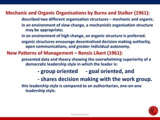 Mechanic and Organic Organisations by Burns and Stalker (1961):
       described two different organisation structures – mechanic and organic.
       in an environment of slow change, a mechanistic organisation structure
          may be appropriate;
       in an environment of high change, an organic structure is preferred.
       organic structures encourage decentralised decision making authority,
          open communications, and greater individual autonomy.
New Patterns of Management – Rensis Likert (1961):
       presented data and theory showing the overwhelming superiority of a
         democratic leadership style in which the leader is:
               - group oriented - goal oriented, and
               - shares decision making with the work group.
       this leadership style is compared to an authoritarian, one-on-one
         leadership style.




                                 R'tist @ Tourism
 