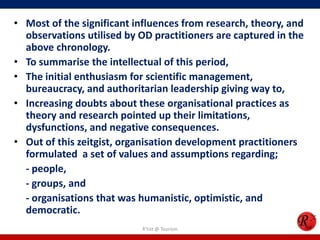 • Most of the significant influences from research, theory, and
  observations utilised by OD practitioners are captured in the
  above chronology.
• To summarise the intellectual of this period,
• The initial enthusiasm for scientific management,
  bureaucracy, and authoritarian leadership giving way to,
• Increasing doubts about these organisational practices as
  theory and research pointed up their limitations,
  dysfunctions, and negative consequences.
• Out of this zeitgist, organisation development practitioners
  formulated a set of values and assumptions regarding;
  - people,
  - groups, and
  - organisations that was humanistic, optimistic, and
  democratic.
                           R'tist @ Tourism
 