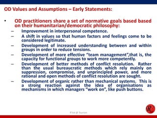 OD Values and Assumptions – Early Statements:

•       OD practitioners share a set of normative goals based based
        on their humanitarian/democratic philosophy:
    –     Improvement in interpersonal competence.
    –     A shift in values so that human factors and feelings come to be
          considered legitimate.
    –     Development of increased understanding between and within
          groups in order to reduce tensions.
    –     Development of more effective “team management”,that is, the
          capacity for functional groups to work more competently.
    –     Development of better methods of conflict resolution. Rather
          than the usual bureaucratic methods which rely mainly on
          suppression, compromise, and unprincipled power, and more
          rational and open methods of conflict resolution are sought.
    –     Development of organic rather than mechanical systems. This is
          a strong reaction against the idea of organisations as
          mechanisms in which managers “work on”, like push buttons.



                                 R'tist @ Tourism
 