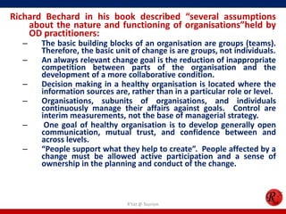 Richard Bechard in his book described “several assumptions
    about the nature and functioning of organisations”held by
    OD practitioners:
  –    The basic building blocks of an organisation are groups (teams).
       Therefore, the basic unit of change is are groups, not individuals.
  –    An always relevant change goal is the reduction of inappropriate
       competition between parts of the organisation and the
       development of a more collaborative condition.
  –    Decision making in a healthy organisation is located where the
       information sources are, rather than in a particular role or level.
  –    Organisations, subunits of organisations, and individuals
       continuously manage their affairs against goals. Control are
       interim measurements, not the base of managerial strategy.
  –     One goal of healthy organisation is to develop generally open
       communication, mutual trust, and confidence between and
       across levels.
  –    “People support what they help to create”. People affected by a
       change must be allowed active participation and a sense of
       ownership in the planning and conduct of the change.



                               R'tist @ Tourism
 