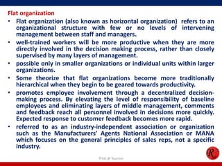 Flat organization
• Flat organization (also known as horizontal organization) refers to an
   organizational structure with few or no levels of intervening
   management between staff and managers.
• well-trained workers will be more productive when they are more
   directly involved in the decision making process, rather than closely
   supervised by many layers of management.
• possible only in smaller organizations or individual units within larger
   organizations.
• Some theorize that flat organizations become more traditionally
   hierarchical when they begin to be geared towards productivity.
• promotes employee involvement through a decentralized decision-
   making process. By elevating the level of responsibility of baseline
   employees and eliminating layers of middle management, comments
   and feedback reach all personnel involved in decisions more quickly.
   Expected response to customer feedback becomes more rapid.
• referred to as an industry-independent association or organization
   such as the Manufacturers' Agents National Association or MANA
   which focuses on the general principles of sales reps, not a specific
   industry.
                                R'tist @ Tourism
 
