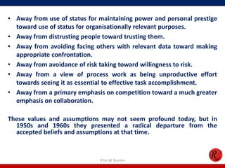 • Away from use of status for maintaining power and personal prestige
  toward use of status for organisationally relevant purposes.
• Away from distrusting people toward trusting them.
• Away from avoiding facing others with relevant data toward making
  appropriate confrontation.
• Away from avoidance of risk taking toward willingness to risk.
• Away from a view of process work as being unproductive effort
  towards seeing it as essential to effective task accomplishment.
• Away from a primary emphasis on competition toward a much greater
  emphasis on collaboration.

These values and assumptions may not seem profound today, but in
  1950s and 1960s they presented a radical departure from the
  accepted beliefs and assumptions at that time.


                              R'tist @ Tourism
 