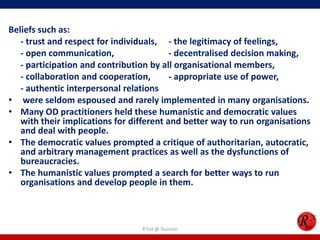 Beliefs such as:
   - trust and respect for individuals, - the legitimacy of feelings,
   - open communication,                  - decentralised decision making,
   - participation and contribution by all organisational members,
   - collaboration and cooperation,       - appropriate use of power,
   - authentic interpersonal relations
• were seldom espoused and rarely implemented in many organisations.
• Many OD practitioners held these humanistic and democratic values
   with their implications for different and better way to run organisations
   and deal with people.
• The democratic values prompted a critique of authoritarian, autocratic,
   and arbitrary management practices as well as the dysfunctions of
   bureaucracies.
• The humanistic values prompted a search for better ways to run
   organisations and develop people in them.



                                 R'tist @ Tourism
 