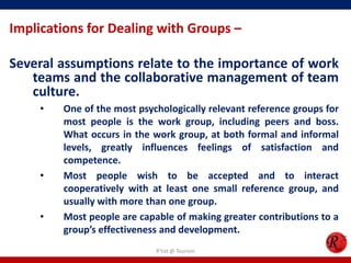 Implications for Dealing with Groups –

Several assumptions relate to the importance of work
   teams and the collaborative management of team
   culture.
     •   One of the most psychologically relevant reference groups for
         most people is the work group, including peers and boss.
         What occurs in the work group, at both formal and informal
         levels, greatly influences feelings of satisfaction and
         competence.
     •   Most people wish to be accepted and to interact
         cooperatively with at least one small reference group, and
         usually with more than one group.
     •   Most people are capable of making greater contributions to a
         group’s effectiveness and development.
                             R'tist @ Tourism
 