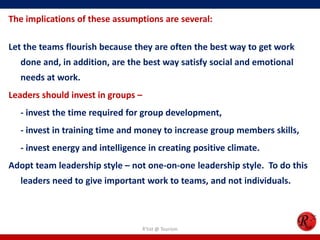 The implications of these assumptions are several:

Let the teams flourish because they are often the best way to get work
  done and, in addition, are the best way satisfy social and emotional
  needs at work.
Leaders should invest in groups –
  - invest the time required for group development,
  - invest in training time and money to increase group members skills,
  - invest energy and intelligence in creating positive climate.
Adopt team leadership style – not one-on-one leadership style. To do this
  leaders need to give important work to teams, and not individuals.



                                    R'tist @ Tourism
 