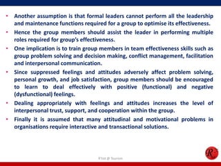• Another assumption is that formal leaders cannot perform all the leadership
  and maintenance functions required for a group to optimise its effectiveness.
• Hence the group members should assist the leader in performing multiple
  roles required for group’s effectiveness.
• One implication is to train group members in team effectiveness skills such as
  group problem solving and decision making, conflict management, facilitation
  and interpersonal communication.
• Since suppressed feelings and attitudes adversely affect problem solving,
  personal growth, and job satisfaction, group members should be encouraged
  to learn to deal effectively with positive (functional) and negative
  (dysfunctional) feelings.
• Dealing appropriately with feelings and attitudes increases the level of
  interpersonal trust, support, and cooperation within the group.
• Finally it is assumed that many attitudinal and motivational problems in
  organisations require interactive and transactional solutions.




                                   R'tist @ Tourism
 