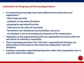 Implications for Designing and Running Organisations:

• It is becoming increasingly clear that traditional hierarchical forms of
  organisation –
  - fairly steep pyramid,
  - emphasis on top-down directives,
  - grouping by specialised function,
  - adherence to the chain of command,
  - formalised cross-functional communication, and so on
    are obsolete in terms of meeting the demands of the market place.
• Implication is that experimenting with new organisation structures with and
  new forms of authority is imperative.
• There is growing awareness that “win-lose” organisational situations are
  dysfunctional in the long run and need to be replaced by “win-win”
  situations.
• Creating cooperative organisational dynamics rather than competitive ones is
  a primary task of the leaders.

                                  R'tist @ Tourism
 
