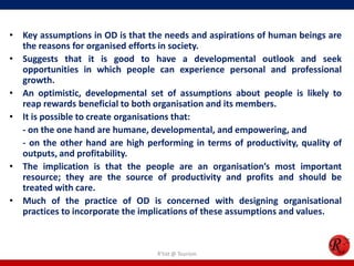 • Key assumptions in OD is that the needs and aspirations of human beings are
  the reasons for organised efforts in society.
• Suggests that it is good to have a developmental outlook and seek
  opportunities in which people can experience personal and professional
  growth.
• An optimistic, developmental set of assumptions about people is likely to
  reap rewards beneficial to both organisation and its members.
• It is possible to create organisations that:
  - on the one hand are humane, developmental, and empowering, and
  - on the other hand are high performing in terms of productivity, quality of
  outputs, and profitability.
• The implication is that the people are an organisation’s most important
  resource; they are the source of productivity and profits and should be
  treated with care.
• Much of the practice of OD is concerned with designing organisational
  practices to incorporate the implications of these assumptions and values.



                                  R'tist @ Tourism
 